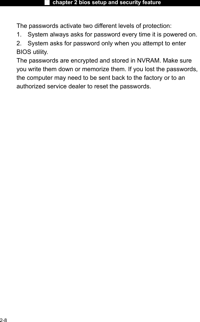                 ■ chapter 2 bios setup and security feature                2-8 The passwords activate two different levels of protection: 1.  System always asks for password every time it is powered on.   2.  System asks for password only when you attempt to enter BIOS utility. The passwords are encrypted and stored in NVRAM. Make sure you write them down or memorize them. If you lost the passwords, the computer may need to be sent back to the factory or to an authorized service dealer to reset the passwords.    