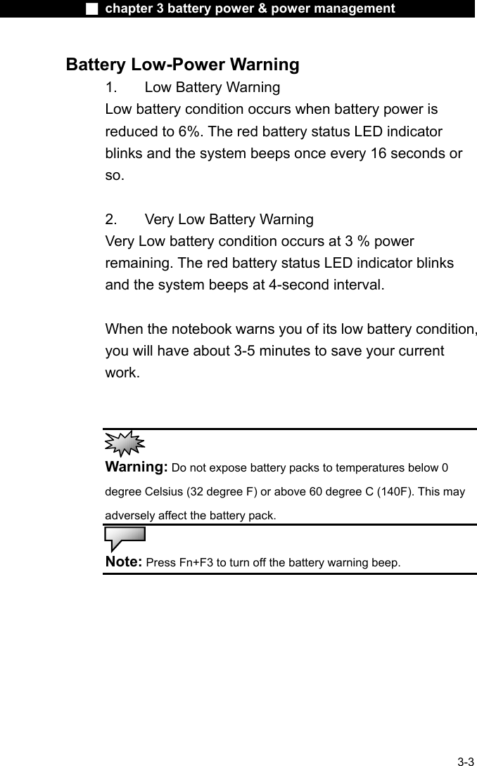              ■ chapter 3 battery power &amp; power management               3-3 Battery Low-Power Warning 1.    Low Battery Warning Low battery condition occurs when battery power is reduced to 6%. The red battery status LED indicator blinks and the system beeps once every 16 seconds or so.  2.    Very Low Battery Warning Very Low battery condition occurs at 3 % power remaining. The red battery status LED indicator blinks and the system beeps at 4-second interval.      When the notebook warns you of its low battery condition, you will have about 3-5 minutes to save your current work.    Warning: Do not expose battery packs to temperatures below 0 degree Celsius (32 degree F) or above 60 degree C (140F). This may adversely affect the battery pack.   Note: Press Fn+F3 to turn off the battery warning beep. 
