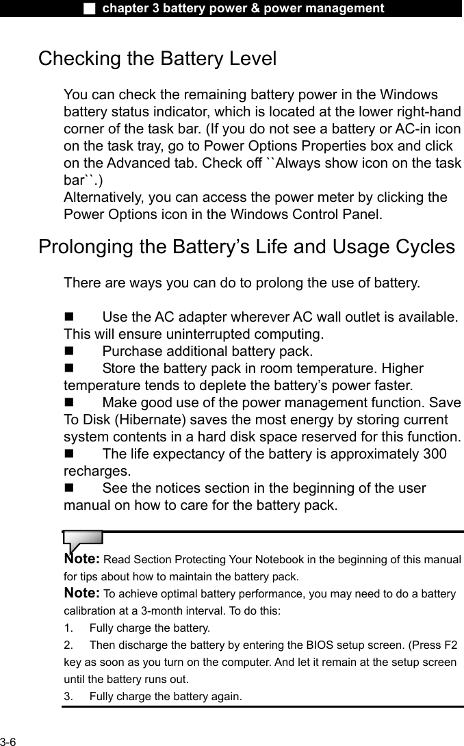              ■ chapter 3 battery power &amp; power management               3-6 Checking the Battery Level  You can check the remaining battery power in the Windows battery status indicator, which is located at the lower right-hand corner of the task bar. (If you do not see a battery or AC-in icon on the task tray, go to Power Options Properties box and click on the Advanced tab. Check off ``Always show icon on the task bar``.) Alternatively, you can access the power meter by clicking the Power Options icon in the Windows Control Panel.  Prolonging the Battery&rsquo;s Life and Usage Cycles  There are ways you can do to prolong the use of battery.    Use the AC adapter wherever AC wall outlet is available. This will ensure uninterrupted computing.   Purchase additional battery pack.   Store the battery pack in room temperature. Higher temperature tends to deplete the battery&rsquo;s power faster.   Make good use of the power management function. Save To Disk (Hibernate) saves the most energy by storing current system contents in a hard disk space reserved for this function.   The life expectancy of the battery is approximately 300 recharges.   See the notices section in the beginning of the user manual on how to care for the battery pack.   Note: Read Section Protecting Your Notebook in the beginning of this manual for tips about how to maintain the battery pack. Note: To achieve optimal battery performance, you may need to do a battery calibration at a 3-month interval. To do this: 1.  Fully charge the battery. 2.  Then discharge the battery by entering the BIOS setup screen. (Press F2 key as soon as you turn on the computer. And let it remain at the setup screen until the battery runs out. 3.  Fully charge the battery again. 