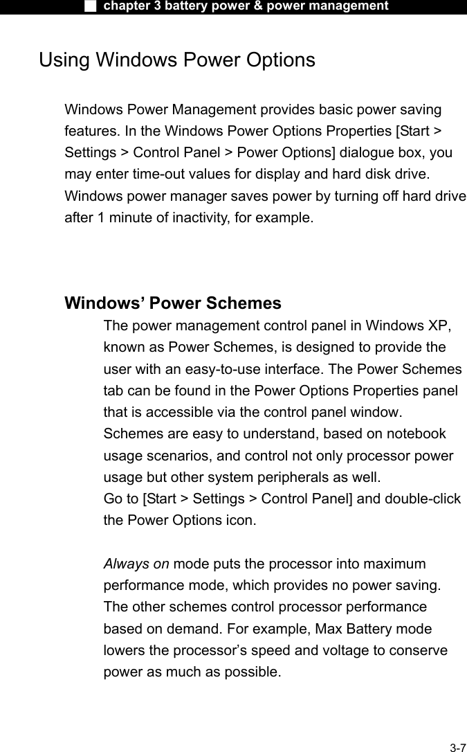              ■ chapter 3 battery power &amp; power management               3-7 Using Windows Power Options  Windows Power Management provides basic power saving features. In the Windows Power Options Properties [Start > Settings > Control Panel > Power Options] dialogue box, you may enter time-out values for display and hard disk drive. Windows power manager saves power by turning off hard drive after 1 minute of inactivity, for example.     Windows&rsquo; Power Schemes The power management control panel in Windows XP, known as Power Schemes, is designed to provide the user with an easy-to-use interface. The Power Schemes tab can be found in the Power Options Properties panel that is accessible via the control panel window. Schemes are easy to understand, based on notebook usage scenarios, and control not only processor power usage but other system peripherals as well. Go to [Start > Settings > Control Panel] and double-click the Power Options icon.  Always on mode puts the processor into maximum performance mode, which provides no power saving. The other schemes control processor performance based on demand. For example, Max Battery mode lowers the processor&rsquo;s speed and voltage to conserve power as much as possible.  