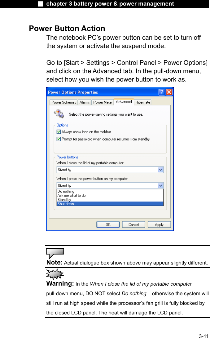              ■ chapter 3 battery power &amp; power management               3-11 Power Button Action The notebook PC&rsquo;s power button can be set to turn off the system or activate the suspend mode.  Go to [Start > Settings > Control Panel > Power Options] and click on the Advanced tab. In the pull-down menu, select how you wish the power button to work as.     Note: Actual dialogue box shown above may appear slightly different.  Warning: In the When I close the lid of my portable computer pull-down menu, DO NOT select Do nothing &ndash; otherwise the system will still run at high speed while the processor&rsquo;s fan grill is fully blocked by the closed LCD panel. The heat will damage the LCD panel. 