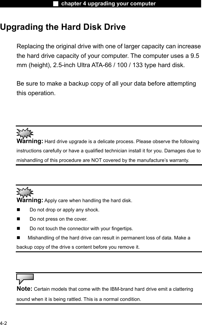                    ■ chapter 4 upgrading your computer                   4-2 Upgrading the Hard Disk Drive  Replacing the original drive with one of larger capacity can increase the hard drive capacity of your computer. The computer uses a 9.5 mm (height), 2.5-inch Ultra ATA-66 / 100 / 133 type hard disk.    Be sure to make a backup copy of all your data before attempting this operation.     Warning: Hard drive upgrade is a delicate process. Please observe the following instructions carefully or have a qualified technician install it for you. Damages due to mishandling of this procedure are NOT covered by the manufacture&rsquo;s warranty.    Warning: Apply care when handling the hard disk.   Do not drop or apply any shock.   Do not press on the cover.   Do not touch the connector with your fingertips.   Mishandling of the hard drive can result in permanent loss of data. Make a backup copy of the drive s content before you remove it.    Note: Certain models that come with the IBM-brand hard drive emit a clattering sound when it is being rattled. This is a normal condition.  