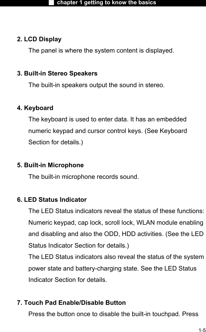                  ■ chapter 1 getting to know the basics                    1-5   2. LCD Display   The panel is where the system content is displayed.     3. Built-in Stereo Speakers   The built-in speakers output the sound in stereo.     4. Keyboard   The keyboard is used to enter data. It has an embedded numeric keypad and cursor control keys. (See Keyboard Section for details.)    5. Built-in Microphone   The built-in microphone records sound.     6. LED Status Indicator   The LED Status indicators reveal the status of these functions: Numeric keypad, cap lock, scroll lock, WLAN module enabling and disabling and also the ODD, HDD activities. (See the LED Status Indicator Section for details.)   The LED Status indicators also reveal the status of the system power state and battery-charging state. See the LED Status Indicator Section for details.     7. Touch Pad Enable/Disable Button   Press the button once to disable the built-in touchpad. Press 