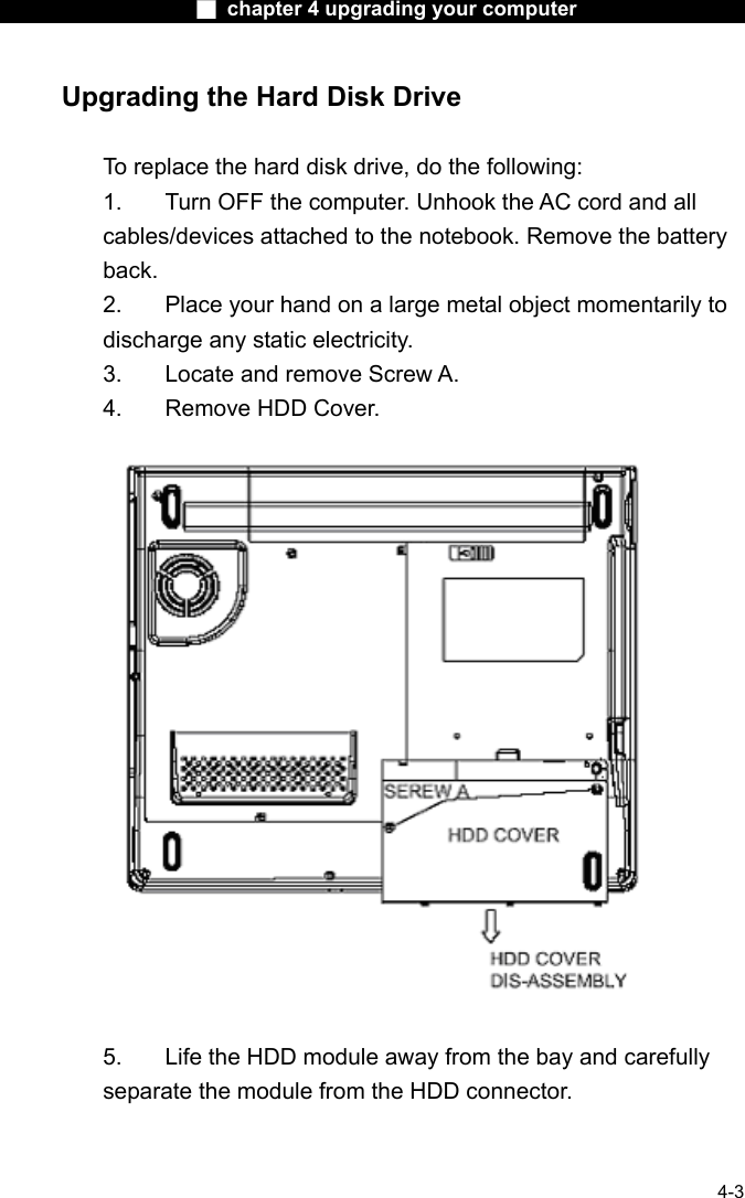                    ■ chapter 4 upgrading your computer                   4-3 Upgrading the Hard Disk Drive  To replace the hard disk drive, do the following: 1.  Turn OFF the computer. Unhook the AC cord and all cables/devices attached to the notebook. Remove the battery back. 2.  Place your hand on a large metal object momentarily to discharge any static electricity. 3.  Locate and remove Screw A. 4.  Remove HDD Cover.    5.    Life the HDD module away from the bay and carefully separate the module from the HDD connector. 
