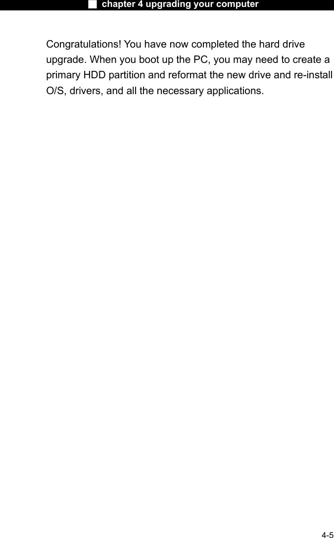                    ■ chapter 4 upgrading your computer                   4-5 Congratulations! You have now completed the hard drive upgrade. When you boot up the PC, you may need to create a primary HDD partition and reformat the new drive and re-install O/S, drivers, and all the necessary applications.      