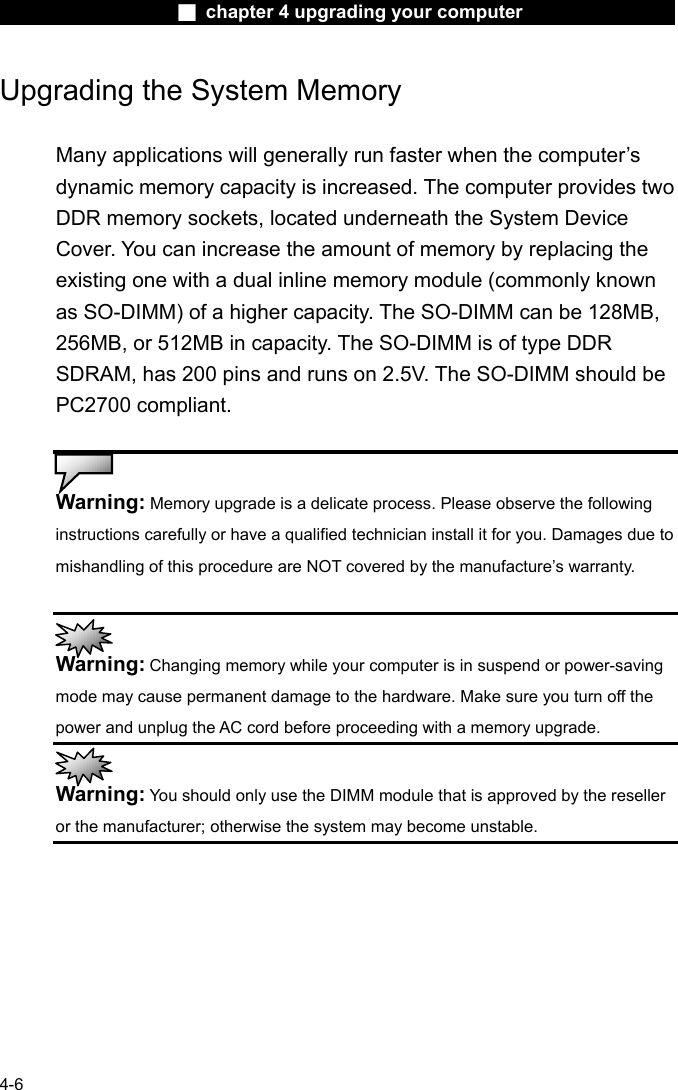                    ■ chapter 4 upgrading your computer                   4-6 Upgrading the System Memory  Many applications will generally run faster when the computer&rsquo;s dynamic memory capacity is increased. The computer provides two DDR memory sockets, located underneath the System Device Cover. You can increase the amount of memory by replacing the existing one with a dual inline memory module (commonly known as SO-DIMM) of a higher capacity. The SO-DIMM can be 128MB, 256MB, or 512MB in capacity. The SO-DIMM is of type DDR SDRAM, has 200 pins and runs on 2.5V. The SO-DIMM should be PC2700 compliant.   Warning: Memory upgrade is a delicate process. Please observe the following instructions carefully or have a qualified technician install it for you. Damages due to mishandling of this procedure are NOT covered by the manufacture&rsquo;s warranty.   Warning: Changing memory while your computer is in suspend or power-saving mode may cause permanent damage to the hardware. Make sure you turn off the power and unplug the AC cord before proceeding with a memory upgrade.  Warning: You should only use the DIMM module that is approved by the reseller or the manufacturer; otherwise the system may become unstable.  