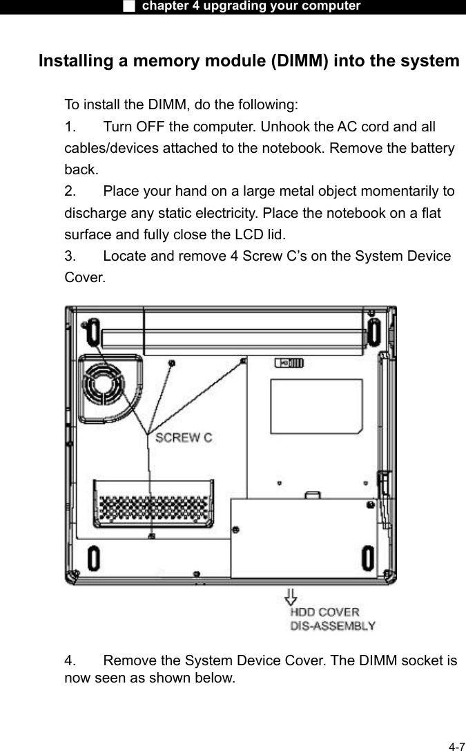                    ■ chapter 4 upgrading your computer                   4-7 Installing a memory module (DIMM) into the system  To install the DIMM, do the following: 1.  Turn OFF the computer. Unhook the AC cord and all cables/devices attached to the notebook. Remove the battery back. 2.  Place your hand on a large metal object momentarily to discharge any static electricity. Place the notebook on a flat surface and fully close the LCD lid. 3.  Locate and remove 4 Screw C&rsquo;s on the System Device Cover.    4.    Remove the System Device Cover. The DIMM socket is now seen as shown below. 