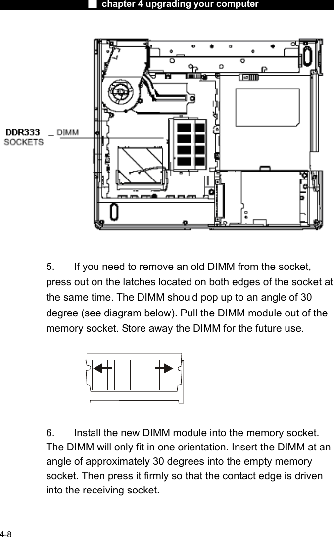                    ■ chapter 4 upgrading your computer                   4-8   5.  If you need to remove an old DIMM from the socket, press out on the latches located on both edges of the socket at the same time. The DIMM should pop up to an angle of 30 degree (see diagram below). Pull the DIMM module out of the memory socket. Store away the DIMM for the future use.    6.  Install the new DIMM module into the memory socket.   The DIMM will only fit in one orientation. Insert the DIMM at an angle of approximately 30 degrees into the empty memory socket. Then press it firmly so that the contact edge is driven into the receiving socket. 