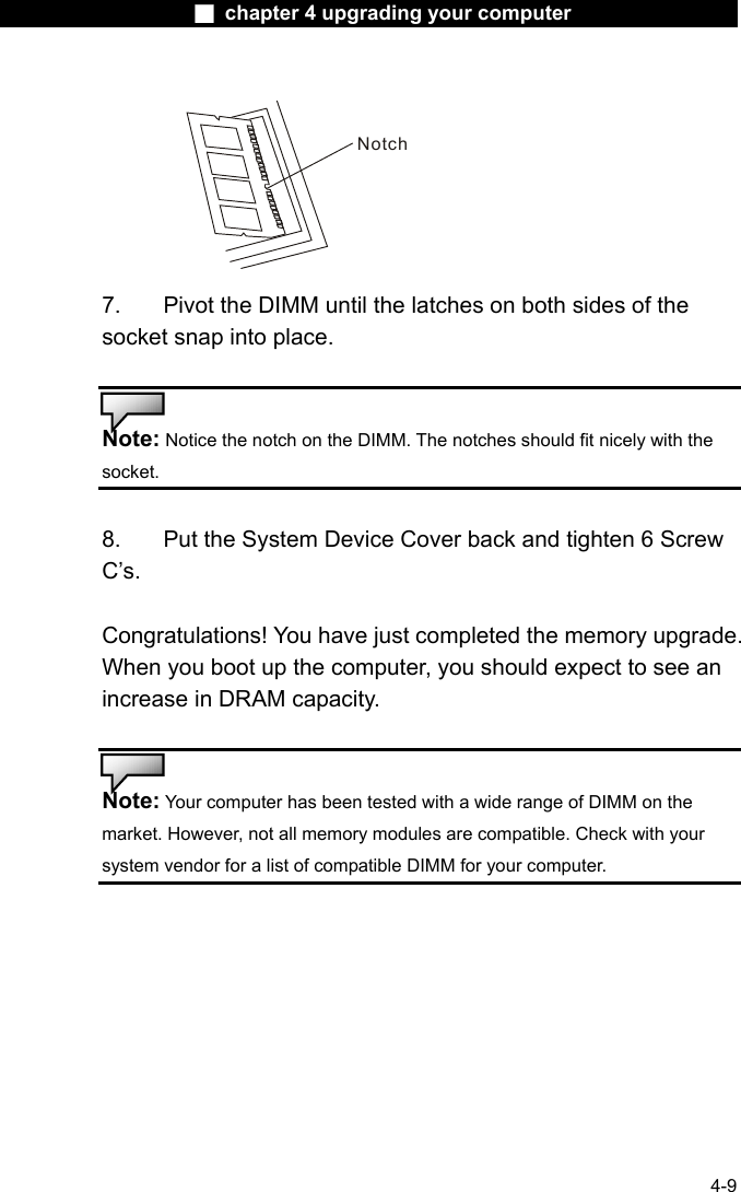                    ■ chapter 4 upgrading your computer                   4-9 Notch 7.  Pivot the DIMM until the latches on both sides of the socket snap into place.   Note: Notice the notch on the DIMM. The notches should fit nicely with the socket.   8.    Put the System Device Cover back and tighten 6 Screw C&rsquo;s.  Congratulations! You have just completed the memory upgrade. When you boot up the computer, you should expect to see an increase in DRAM capacity.   Note: Your computer has been tested with a wide range of DIMM on the market. However, not all memory modules are compatible. Check with your system vendor for a list of compatible DIMM for your computer.   