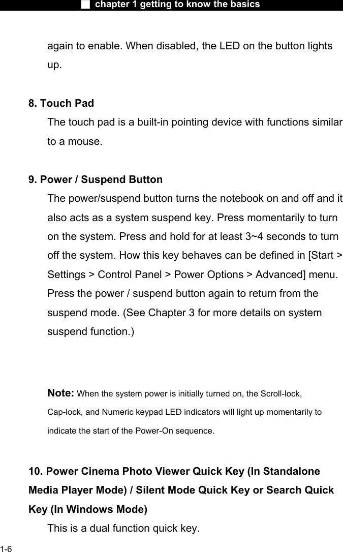                 ■ chapter 1 getting to know the basics                    1-6 again to enable. When disabled, the LED on the button lights up.    8. Touch Pad   The touch pad is a built-in pointing device with functions similar to a mouse.     9. Power / Suspend Button   The power/suspend button turns the notebook on and off and it also acts as a system suspend key. Press momentarily to turn on the system. Press and hold for at least 3~4 seconds to turn off the system. How this key behaves can be defined in [Start > Settings > Control Panel > Power Options > Advanced] menu. Press the power / suspend button again to return from the suspend mode. (See Chapter 3 for more details on system suspend function.)       Note: When the system power is initially turned on, the Scroll-lock, Cap-lock, and Numeric keypad LED indicators will light up momentarily to indicate the start of the Power-On sequence.       10. Power Cinema Photo Viewer Quick Key (In Standalone Media Player Mode) / Silent Mode Quick Key or Search Quick Key (In Windows Mode)   This is a dual function quick key.   