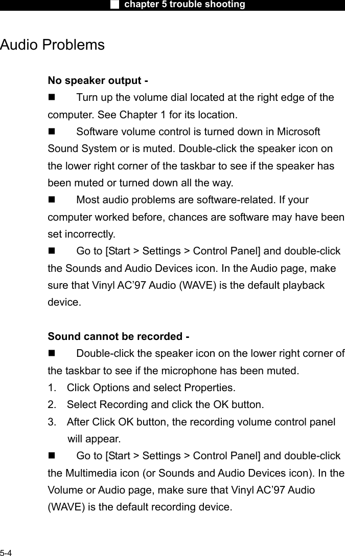                        ■ chapter 5 trouble shooting                        5-4 Audio Problems  No speaker output -   Turn up the volume dial located at the right edge of the computer. See Chapter 1 for its location.   Software volume control is turned down in Microsoft Sound System or is muted. Double-click the speaker icon on the lower right corner of the taskbar to see if the speaker has been muted or turned down all the way.   Most audio problems are software-related. If your computer worked before, chances are software may have been set incorrectly.   Go to [Start > Settings > Control Panel] and double-click the Sounds and Audio Devices icon. In the Audio page, make sure that Vinyl AC&rsquo;97 Audio (WAVE) is the default playback device.  Sound cannot be recorded -   Double-click the speaker icon on the lower right corner of the taskbar to see if the microphone has been muted. 1.  Click Options and select Properties. 2.  Select Recording and click the OK button. 3.  After Click OK button, the recording volume control panel will appear.   Go to [Start > Settings > Control Panel] and double-click the Multimedia icon (or Sounds and Audio Devices icon). In the Volume or Audio page, make sure that Vinyl AC&rsquo;97 Audio (WAVE) is the default recording device.  