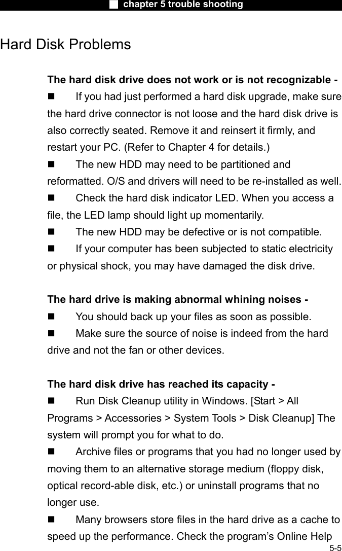                        ■ chapter 5 trouble shooting                        5-5 Hard Disk Problems  The hard disk drive does not work or is not recognizable -   If you had just performed a hard disk upgrade, make sure the hard drive connector is not loose and the hard disk drive is also correctly seated. Remove it and reinsert it firmly, and restart your PC. (Refer to Chapter 4 for details.)   The new HDD may need to be partitioned and reformatted. O/S and drivers will need to be re-installed as well.   Check the hard disk indicator LED. When you access a file, the LED lamp should light up momentarily.   The new HDD may be defective or is not compatible.   If your computer has been subjected to static electricity or physical shock, you may have damaged the disk drive.  The hard drive is making abnormal whining noises -   You should back up your files as soon as possible.   Make sure the source of noise is indeed from the hard drive and not the fan or other devices.  The hard disk drive has reached its capacity -   Run Disk Cleanup utility in Windows. [Start > All Programs > Accessories > System Tools > Disk Cleanup] The system will prompt you for what to do.   Archive files or programs that you had no longer used by moving them to an alternative storage medium (floppy disk, optical record-able disk, etc.) or uninstall programs that no longer use.   Many browsers store files in the hard drive as a cache to speed up the performance. Check the program&rsquo;s Online Help 