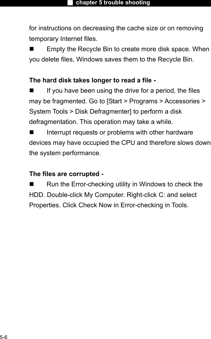                        ■ chapter 5 trouble shooting                        5-6 for instructions on decreasing the cache size or on removing temporary Internet files.   Empty the Recycle Bin to create more disk space. When you delete files, Windows saves them to the Recycle Bin.  The hard disk takes longer to read a file -   If you have been using the drive for a period, the files may be fragmented. Go to [Start > Programs > Accessories > System Tools > Disk Defragmenter] to perform a disk defragmentation. This operation may take a while.   Interrupt requests or problems with other hardware devices may have occupied the CPU and therefore slows down the system performance.  The files are corrupted -   Run the Error-checking utility in Windows to check the HDD. Double-click My Computer. Right-click C: and select Properties. Click Check Now in Error-checking in Tools.     