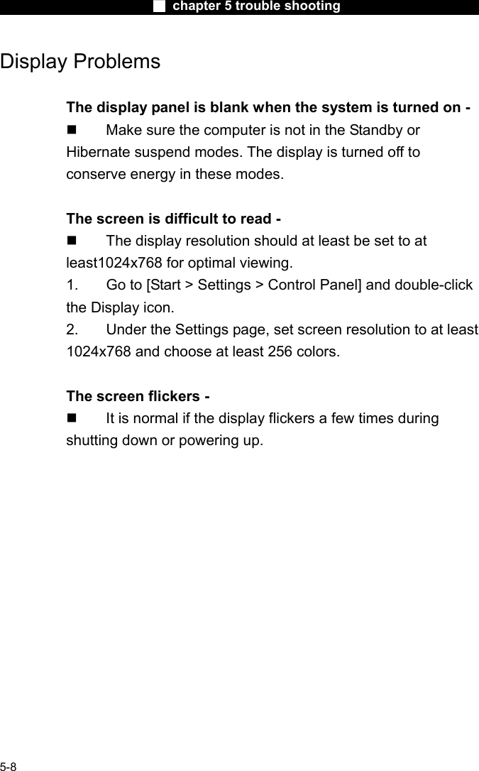                        ■ chapter 5 trouble shooting                        5-8 Display Problems  The display panel is blank when the system is turned on -   Make sure the computer is not in the Standby or Hibernate suspend modes. The display is turned off to conserve energy in these modes.  The screen is difficult to read -   The display resolution should at least be set to at least1024x768 for optimal viewing. 1.  Go to [Start > Settings > Control Panel] and double-click the Display icon.   2.  Under the Settings page, set screen resolution to at least 1024x768 and choose at least 256 colors.  The screen flickers -   It is normal if the display flickers a few times during shutting down or powering up. 