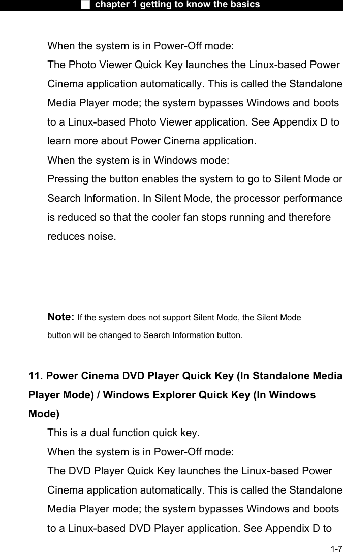                  ■ chapter 1 getting to know the basics                    1-7 When the system is in Power-Off mode:     The Photo Viewer Quick Key launches the Linux-based Power Cinema application automatically. This is called the Standalone Media Player mode; the system bypasses Windows and boots to a Linux-based Photo Viewer application. See Appendix D to learn more about Power Cinema application.   When the system is in Windows mode:   Pressing the button enables the system to go to Silent Mode or Search Information. In Silent Mode, the processor performance is reduced so that the cooler fan stops running and therefore reduces noise.         Note: If the system does not support Silent Mode, the Silent Mode button will be changed to Search Information button.   11. Power Cinema DVD Player Quick Key (In Standalone Media Player Mode) / Windows Explorer Quick Key (In Windows Mode)   This is a dual function quick key.   When the system is in Power-Off mode:   The DVD Player Quick Key launches the Linux-based Power Cinema application automatically. This is called the Standalone Media Player mode; the system bypasses Windows and boots to a Linux-based DVD Player application. See Appendix D to 