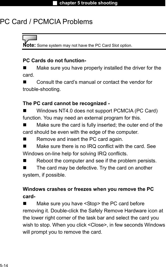                        ■ chapter 5 trouble shooting                        5-14 PC Card / PCMCIA Problems   Note: Some system may not have the PC Card Slot option.  PC Cards do not function-   Make sure you have properly installed the driver for the card.   Consult the card&rsquo;s manual or contact the vendor for trouble-shooting.  The PC card cannot be recognized -   Windows NT4.0 does not support PCMCIA (PC Card) function. You may need an external program for this.   Make sure the card is fully inserted; the outer end of the card should be even with the edge of the computer.     Remove and insert the PC card again.   Make sure there is no IRQ conflict with the card. See Windows on-line help for solving IRQ conflicts.   Reboot the computer and see if the problem persists.   The card may be defective. Try the card on another system, if possible.  Windows crashes or freezes when you remove the PC card-   Make sure you have <Stop> the PC card before removing it. Double-click the Safely Remove Hardware icon at the lower right corner of the task bar and select the card you wish to stop. When you click <Close>, in few seconds Windows will prompt you to remove the card. 