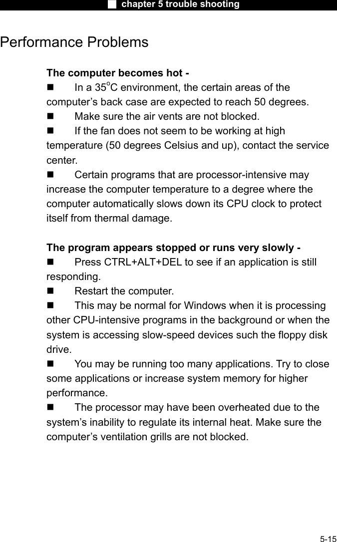                        ■ chapter 5 trouble shooting                        5-15 Performance Problems  The computer becomes hot -   In a 35oC environment, the certain areas of the computer&rsquo;s back case are expected to reach 50 degrees.   Make sure the air vents are not blocked.   If the fan does not seem to be working at high temperature (50 degrees Celsius and up), contact the service center.   Certain programs that are processor-intensive may increase the computer temperature to a degree where the computer automatically slows down its CPU clock to protect itself from thermal damage.  The program appears stopped or runs very slowly -   Press CTRL+ALT+DEL to see if an application is still responding.   Restart the computer.   This may be normal for Windows when it is processing other CPU-intensive programs in the background or when the system is accessing slow-speed devices such the floppy disk drive.   You may be running too many applications. Try to close some applications or increase system memory for higher performance.   The processor may have been overheated due to the system&rsquo;s inability to regulate its internal heat. Make sure the computer&rsquo;s ventilation grills are not blocked.    