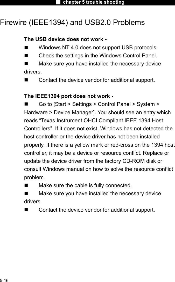                        ■ chapter 5 trouble shooting                        5-16 Firewire (IEEE1394) and USB2.0 Problems  The USB device does not work -   Windows NT 4.0 does not support USB protocols   Check the settings in the Windows Control Panel.   Make sure you have installed the necessary device drivers.   Contact the device vendor for additional support.  The IEEE1394 port does not work -   Go to [Start > Settings > Control Panel > System > Hardware > Device Manager]. You should see an entry which reads &ldquo;Texas Instrument OHCI Compliant IEEE 1394 Host Controllers&rdquo;. If it does not exist, Windows has not detected the host controller or the device driver has not been installed properly. If there is a yellow mark or red-cross on the 1394 host controller, it may be a device or resource conflict. Replace or update the device driver from the factory CD-ROM disk or consult Windows manual on how to solve the resource conflict problem.   Make sure the cable is fully connected.   Make sure you have installed the necessary device drivers.   Contact the device vendor for additional support.  