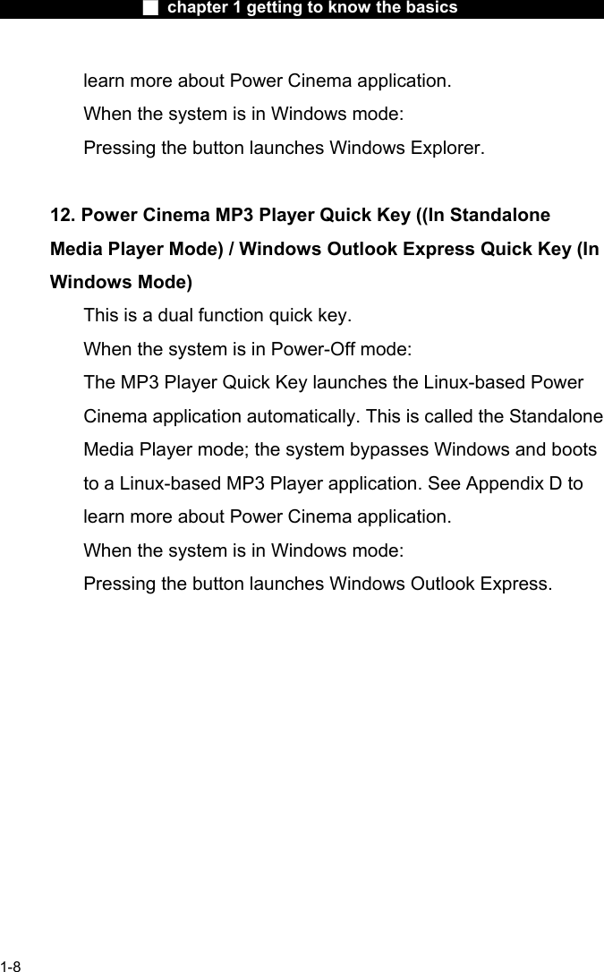                  ■ chapter 1 getting to know the basics                    1-8 learn more about Power Cinema application.   When the system is in Windows mode:   Pressing the button launches Windows Explorer.     12. Power Cinema MP3 Player Quick Key ((In Standalone Media Player Mode) / Windows Outlook Express Quick Key (In Windows Mode)   This is a dual function quick key.   When the system is in Power-Off mode:     The MP3 Player Quick Key launches the Linux-based Power Cinema application automatically. This is called the Standalone Media Player mode; the system bypasses Windows and boots to a Linux-based MP3 Player application. See Appendix D to learn more about Power Cinema application.   When the system is in Windows mode:   Pressing the button launches Windows Outlook Express.      