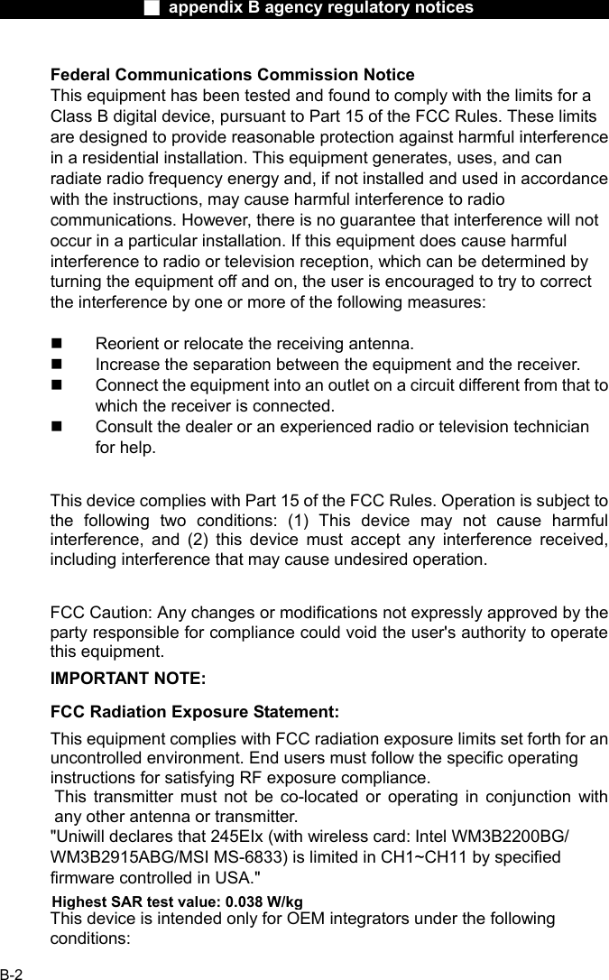                  ■ appendix B agency regulatory notices                  B-2 Federal Communications Commission Notice This equipment has been tested and found to comply with the limits for a Class B digital device, pursuant to Part 15 of the FCC Rules. These limits are designed to provide reasonable protection against harmful interference in a residential installation. This equipment generates, uses, and can radiate radio frequency energy and, if not installed and used in accordance with the instructions, may cause harmful interference to radio communications. However, there is no guarantee that interference will not occur in a particular installation. If this equipment does cause harmful interference to radio or television reception, which can be determined by turning the equipment off and on, the user is encouraged to try to correct the interference by one or more of the following measures:    Reorient or relocate the receiving antenna.   Increase the separation between the equipment and the receiver.   Connect the equipment into an outlet on a circuit different from that to which the receiver is connected.   Consult the dealer or an experienced radio or television technician for help.  This device complies with Part 15 of the FCC Rules. Operation is subject to the following two conditions: (1) This device may not cause harmful interference, and (2) this device must accept any interference received, including interference that may cause undesired operation.  FCC Caution: Any changes or modifications not expressly approved by the party responsible for compliance could void the user's authority to operate this equipment. IMPORTANT NOTE: FCC Radiation Exposure Statement: This equipment complies with FCC radiation exposure limits set forth for an uncontrolled environment. End users must follow the specific operating instructions for satisfying RF exposure compliance. This transmitter must not be co-located or operating in conjunction with any other antenna or transmitter. "Uniwill declares that 245EIx (with wireless card: Intel WM3B2200BG/ WM3B2915ABG/MSI MS-6833) is limited in CH1~CH11 by specified firmware controlled in USA."  This device is intended only for OEM integrators under the following conditions: Highest SAR test value: 0.038 W/kg