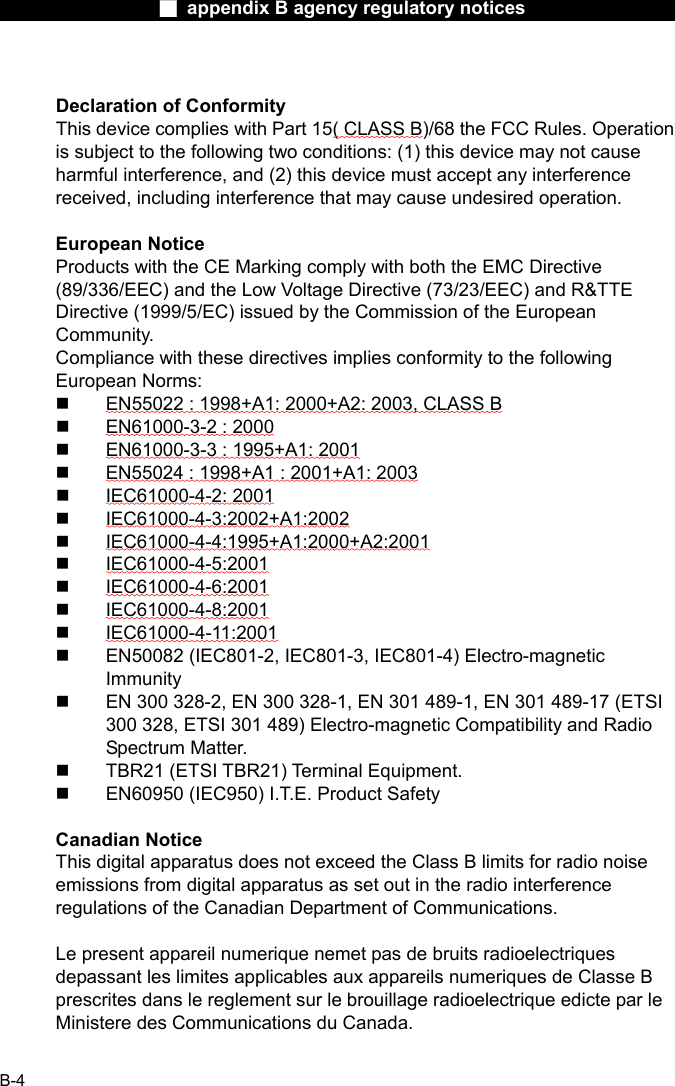                  ■ appendix B agency regulatory notices                  B-4  Declaration of Conformity This device complies with Part 15( CLASS B)/68 the FCC Rules. Operation is subject to the following two conditions: (1) this device may not cause harmful interference, and (2) this device must accept any interference received, including interference that may cause undesired operation.  European Notice Products with the CE Marking comply with both the EMC Directive (89/336/EEC) and the Low Voltage Directive (73/23/EEC) and R&amp;TTE Directive (1999/5/EC) issued by the Commission of the European Community. Compliance with these directives implies conformity to the following European Norms:   EN55022 : 1998+A1: 2000+A2: 2003, CLASS B   EN61000-3-2 : 2000   EN61000-3-3 : 1995+A1: 2001   EN55024 : 1998+A1 : 2001+A1: 2003   IEC61000-4-2: 2001   IEC61000-4-3:2002+A1:2002   IEC61000-4-4:1995+A1:2000+A2:2001   IEC61000-4-5:2001   IEC61000-4-6:2001   IEC61000-4-8:2001   IEC61000-4-11:2001   EN50082 (IEC801-2, IEC801-3, IEC801-4) Electro-magnetic Immunity   EN 300 328-2, EN 300 328-1, EN 301 489-1, EN 301 489-17 (ETSI 300 328, ETSI 301 489) Electro-magnetic Compatibility and Radio Spectrum Matter.   TBR21 (ETSI TBR21) Terminal Equipment.   EN60950 (IEC950) I.T.E. Product Safety  Canadian Notice This digital apparatus does not exceed the Class B limits for radio noise emissions from digital apparatus as set out in the radio interference regulations of the Canadian Department of Communications.  Le present appareil numerique nemet pas de bruits radioelectriques depassant les limites applicables aux appareils numeriques de Classe B prescrites dans le reglement sur le brouillage radioelectrique edicte par le Ministere des Communications du Canada.  