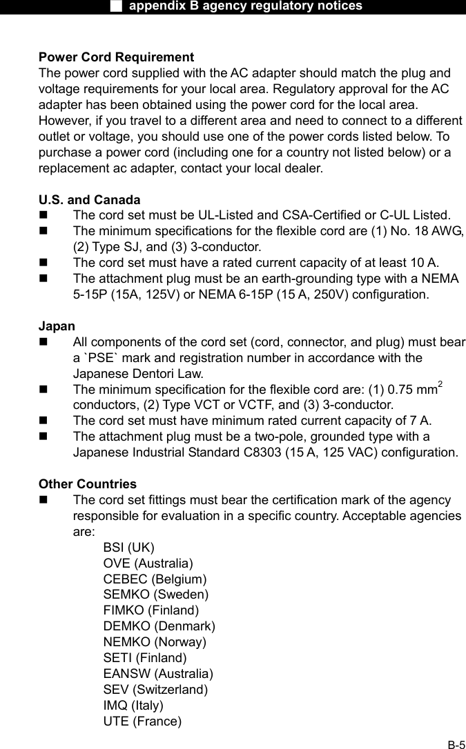                  ■ appendix B agency regulatory notices                  B-5 Power Cord Requirement The power cord supplied with the AC adapter should match the plug and voltage requirements for your local area. Regulatory approval for the AC adapter has been obtained using the power cord for the local area. However, if you travel to a different area and need to connect to a different outlet or voltage, you should use one of the power cords listed below. To purchase a power cord (including one for a country not listed below) or a replacement ac adapter, contact your local dealer.  U.S. and Canada   The cord set must be UL-Listed and CSA-Certified or C-UL Listed.   The minimum specifications for the flexible cord are (1) No. 18 AWG, (2) Type SJ, and (3) 3-conductor.   The cord set must have a rated current capacity of at least 10 A.   The attachment plug must be an earth-grounding type with a NEMA 5-15P (15A, 125V) or NEMA 6-15P (15 A, 250V) configuration.  Japan   All components of the cord set (cord, connector, and plug) must bear a `PSE` mark and registration number in accordance with the Japanese Dentori Law.   The minimum specification for the flexible cord are: (1) 0.75 mm2 conductors, (2) Type VCT or VCTF, and (3) 3-conductor.   The cord set must have minimum rated current capacity of 7 A.   The attachment plug must be a two-pole, grounded type with a Japanese Industrial Standard C8303 (15 A, 125 VAC) configuration.  Other Countries   The cord set fittings must bear the certification mark of the agency responsible for evaluation in a specific country. Acceptable agencies are: BSI (UK) OVE (Australia) CEBEC (Belgium) SEMKO (Sweden) FIMKO (Finland) DEMKO (Denmark) NEMKO (Norway) SETI (Finland) EANSW (Australia) SEV (Switzerland) IMQ (Italy) UTE (France) 