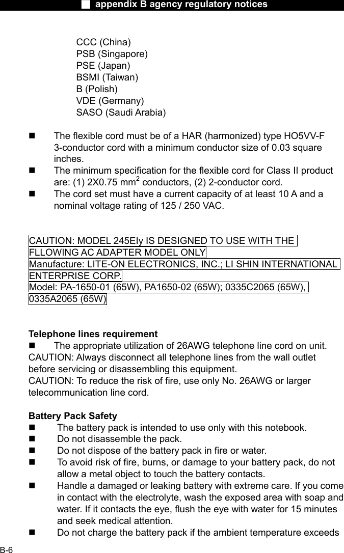                  ■ appendix B agency regulatory notices                  B-6 CCC (China) PSB (Singapore) PSE (Japan) BSMI (Taiwan) B (Polish) VDE (Germany) SASO (Saudi Arabia)    The flexible cord must be of a HAR (harmonized) type HO5VV-F 3-conductor cord with a minimum conductor size of 0.03 square inches.   The minimum specification for the flexible cord for Class II product are: (1) 2X0.75 mm2 conductors, (2) 2-conductor cord.   The cord set must have a current capacity of at least 10 A and a nominal voltage rating of 125 / 250 VAC.   CAUTION: MODEL 245EIy IS DESIGNED TO USE WITH THE FLLOWING AC ADAPTER MODEL ONLY Manufacture: LITE-ON ELECTRONICS, INC.; LI SHIN INTERNATIONAL ENTERPRISE CORP. Model: PA-1650-01 (65W), PA1650-02 (65W); 0335C2065 (65W), 0335A2065 (65W)   Telephone lines requirement   The appropriate utilization of 26AWG telephone line cord on unit. CAUTION: Always disconnect all telephone lines from the wall outlet before servicing or disassembling this equipment. CAUTION: To reduce the risk of fire, use only No. 26AWG or larger telecommunication line cord.  Battery Pack Safety   The battery pack is intended to use only with this notebook.   Do not disassemble the pack.   Do not dispose of the battery pack in fire or water.   To avoid risk of fire, burns, or damage to your battery pack, do not allow a metal object to touch the battery contacts.   Handle a damaged or leaking battery with extreme care. If you come in contact with the electrolyte, wash the exposed area with soap and water. If it contacts the eye, flush the eye with water for 15 minutes and seek medical attention.   Do not charge the battery pack if the ambient temperature exceeds 