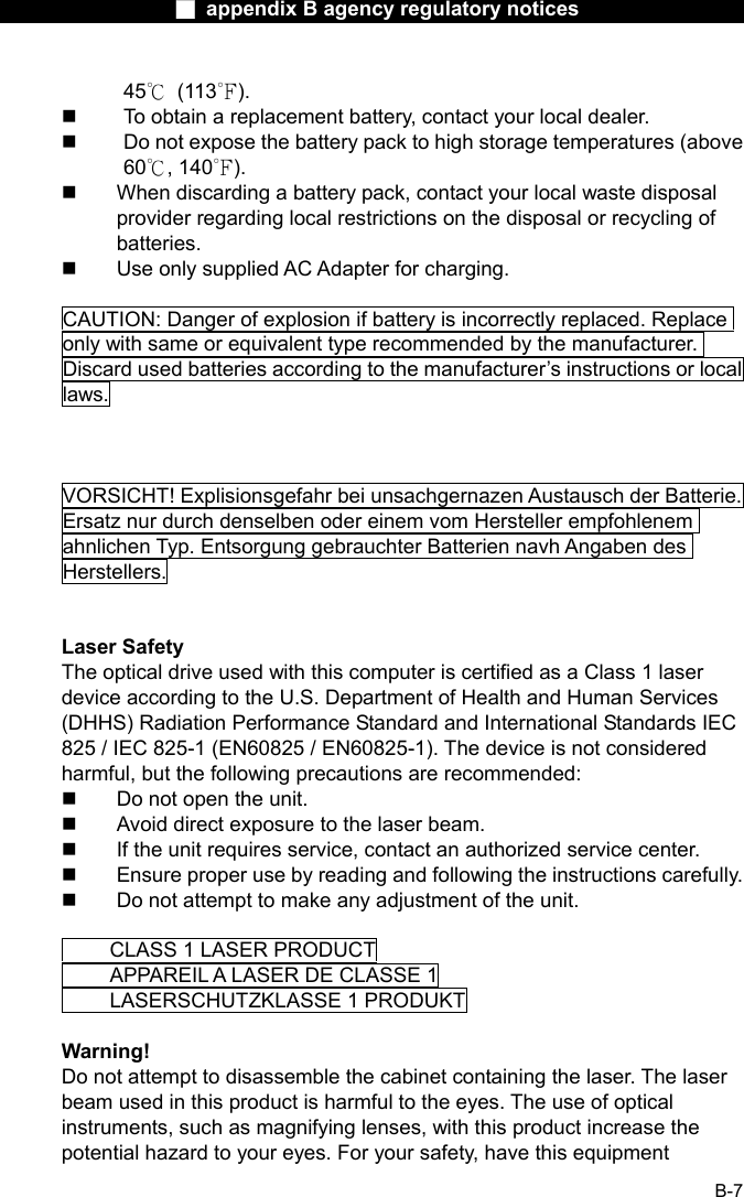                  ■ appendix B agency regulatory notices                  B-7 45℃ (113℉).   To obtain a replacement battery, contact your local dealer.   Do not expose the battery pack to high storage temperatures (above 60℃, 140℉).   When discarding a battery pack, contact your local waste disposal provider regarding local restrictions on the disposal or recycling of batteries.   Use only supplied AC Adapter for charging.  CAUTION: Danger of explosion if battery is incorrectly replaced. Replace only with same or equivalent type recommended by the manufacturer. Discard used batteries according to the manufacturer&rsquo;s instructions or local laws.    VORSICHT! Explisionsgefahr bei unsachgernazen Austausch der Batterie. Ersatz nur durch denselben oder einem vom Hersteller empfohlenem ahnlichen Typ. Entsorgung gebrauchter Batterien navh Angaben des Herstellers.   Laser Safety The optical drive used with this computer is certified as a Class 1 laser device according to the U.S. Department of Health and Human Services (DHHS) Radiation Performance Standard and International Standards IEC 825 / IEC 825-1 (EN60825 / EN60825-1). The device is not considered harmful, but the following precautions are recommended:   Do not open the unit.   Avoid direct exposure to the laser beam.   If the unit requires service, contact an authorized service center.   Ensure proper use by reading and following the instructions carefully.   Do not attempt to make any adjustment of the unit.    CLASS 1 LASER PRODUCT   APPAREIL A LASER DE CLASSE 1     LASERSCHUTZKLASSE 1 PRODUKT  Warning! Do not attempt to disassemble the cabinet containing the laser. The laser beam used in this product is harmful to the eyes. The use of optical instruments, such as magnifying lenses, with this product increase the potential hazard to your eyes. For your safety, have this equipment 