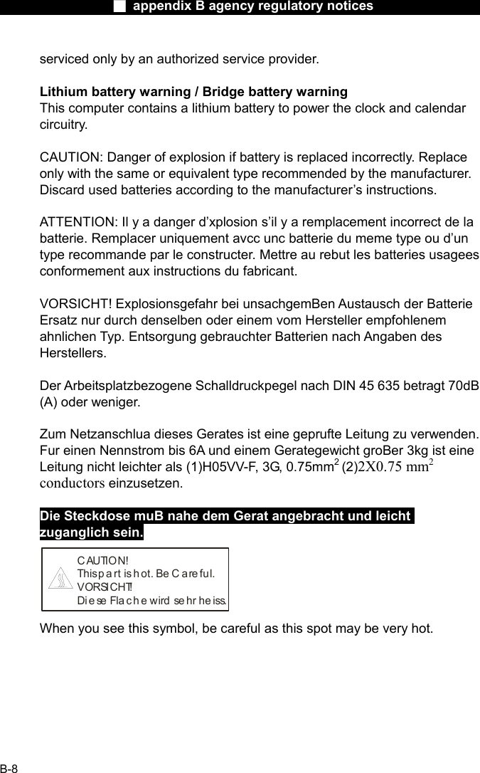                  ■ appendix B agency regulatory notices                  B-8 serviced only by an authorized service provider.  Lithium battery warning / Bridge battery warning This computer contains a lithium battery to power the clock and calendar circuitry.  CAUTION: Danger of explosion if battery is replaced incorrectly. Replace only with the same or equivalent type recommended by the manufacturer. Discard used batteries according to the manufacturer&rsquo;s instructions.  ATTENTION: Il y a danger d&rsquo;xplosion s&rsquo;il y a remplacement incorrect de la batterie. Remplacer uniquement avcc unc batterie du meme type ou d&rsquo;un type recommande par le constructer. Mettre au rebut les batteries usagees conformement aux instructions du fabricant.  VORSICHT! Explosionsgefahr bei unsachgemBen Austausch der Batterie Ersatz nur durch denselben oder einem vom Hersteller empfohlenem ahnlichen Typ. Entsorgung gebrauchter Batterien nach Angaben des Herstellers.  Der Arbeitsplatzbezogene Schalldruckpegel nach DIN 45 635 betragt 70dB (A) oder weniger.  Zum Netzanschlua dieses Gerates ist eine geprufte Leitung zu verwenden. Fur einen Nennstrom bis 6A und einem Gerategewicht groBer 3kg ist eine Leitung nicht leichter als (1)H05VV-F, 3G, 0.75mm2 (2)2X0.75 mm2 conductors einzusetzen.  Die Steckdose muB nahe dem Gerat angebracht und leicht zuganglich sein. C AUTION!This p a rt  is  h ot. Be C a re ful.VORSICHT!Diese Flache wird sehr heiss. When you see this symbol, be careful as this spot may be very hot. 