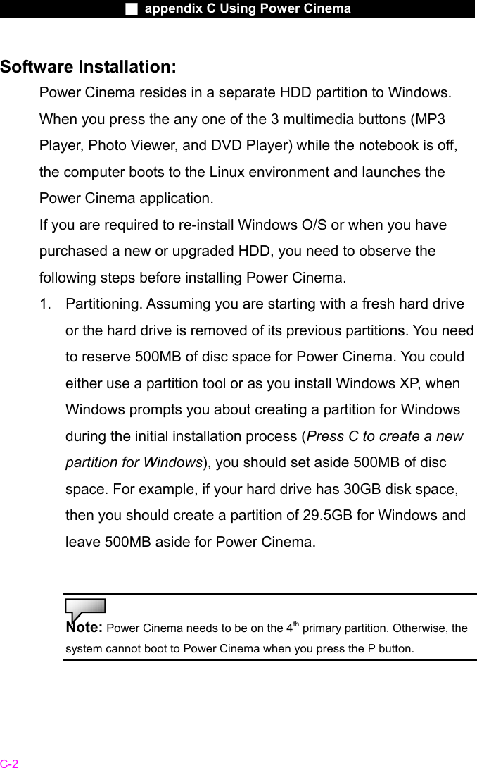                    ■ appendix C Using Power Cinema                      C-2 Software Installation: Power Cinema resides in a separate HDD partition to Windows. When you press the any one of the 3 multimedia buttons (MP3 Player, Photo Viewer, and DVD Player) while the notebook is off, the computer boots to the Linux environment and launches the Power Cinema application. If you are required to re-install Windows O/S or when you have purchased a new or upgraded HDD, you need to observe the following steps before installing Power Cinema. 1.  Partitioning. Assuming you are starting with a fresh hard drive or the hard drive is removed of its previous partitions. You need to reserve 500MB of disc space for Power Cinema. You could either use a partition tool or as you install Windows XP, when Windows prompts you about creating a partition for Windows during the initial installation process (Press C to create a new partition for Windows), you should set aside 500MB of disc space. For example, if your hard drive has 30GB disk space, then you should create a partition of 29.5GB for Windows and leave 500MB aside for Power Cinema.   Note: Power Cinema needs to be on the 4th primary partition. Otherwise, the system cannot boot to Power Cinema when you press the P button.    