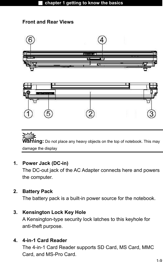                  ■ chapter 1 getting to know the basics                    1-9 Front and Rear Views     Warning: Do not place any heavy objects on the top of notebook. This may damage the display  1.  Power Jack (DC-in) The DC-out jack of the AC Adapter connects here and powers the computer.  2. Battery Pack The battery pack is a built-in power source for the notebook.  3.  Kensington Lock Key Hole A Kensington-type security lock latches to this keyhole for anti-theft purpose.  4.  4-in-1 Card Reader The 4-in-1 Card Reader supports SD Card, MS Card, MMC Card, and MS-Pro Card.   