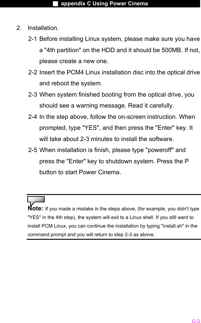                    ■ appendix C Using Power Cinema                      C-3 2. Installation.  2-1 Before installing Linux system, please make sure you have a "4th partition" on the HDD and it should be 500MB. If not, please create a new one. 2-2 Insert the PCM4 Linux installation disc into the optical drive and reboot the system. 2-3 When system finished booting from the optical drive, you should see a warning message. Read it carefully. 2-4 In the step above, follow the on-screen instruction. When prompted, type "YES", and then press the "Enter" key. It will take about 2-3 minutes to install the software. 2-5 When installation is finish, please type "poweroff" and press the "Enter" key to shutdown system. Press the P button to start Power Cinema.   Note: If you made a mistake in the steps above, (for example, you didn't type "YES" in the 4th step), the system will exit to a Linux shell. If you still want to install PCM Linux, you can continue the installation by typing "install.sh" in the command prompt and you will return to step 2-3 as above.   