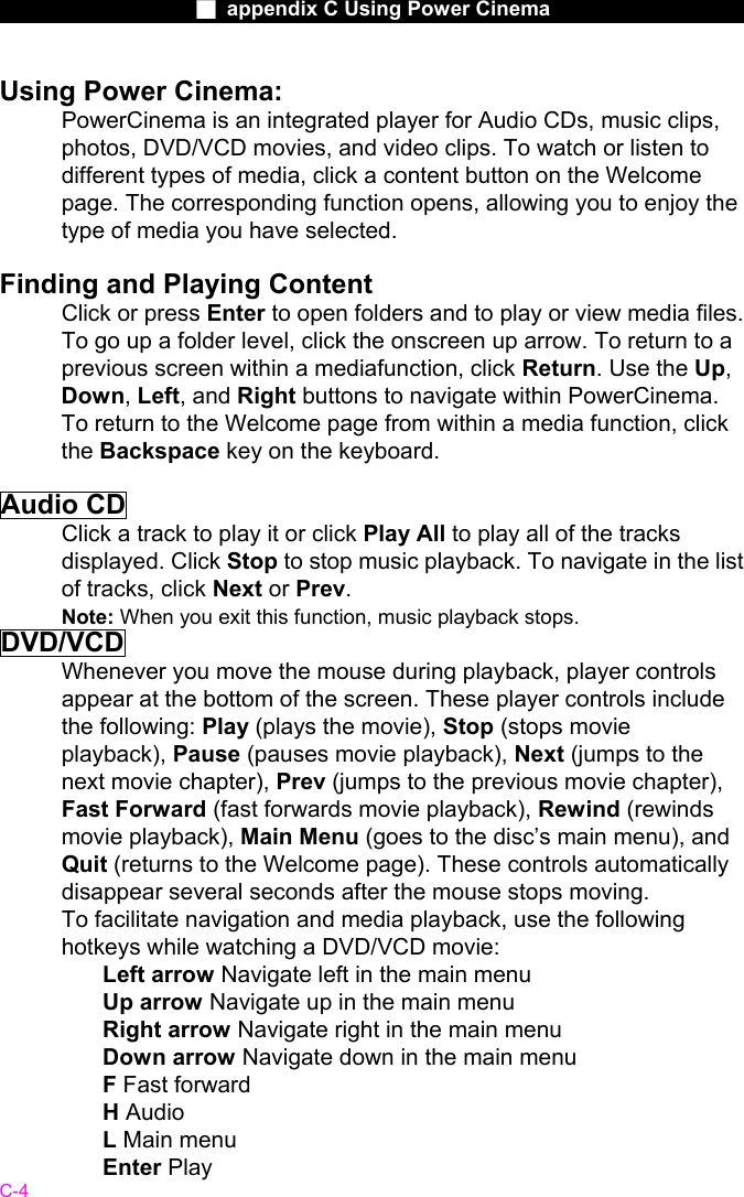                    ■ appendix C Using Power Cinema                      C-4 Using Power Cinema: PowerCinema is an integrated player for Audio CDs, music clips, photos, DVD/VCD movies, and video clips. To watch or listen to different types of media, click a content button on the Welcome page. The corresponding function opens, allowing you to enjoy the type of media you have selected.  Finding and Playing Content Click or press Enter to open folders and to play or view media files. To go up a folder level, click the onscreen up arrow. To return to a previous screen within a mediafunction, click Return. Use the Up, Down, Left, and Right buttons to navigate within PowerCinema. To return to the Welcome page from within a media function, click the Backspace key on the keyboard.  Audio CD Click a track to play it or click Play All to play all of the tracks displayed. Click Stop to stop music playback. To navigate in the list of tracks, click Next or Prev. Note: When you exit this function, music playback stops. DVD/VCD Whenever you move the mouse during playback, player controls appear at the bottom of the screen. These player controls include the following: Play (plays the movie), Stop (stops movie playback), Pause (pauses movie playback), Next (jumps to the next movie chapter), Prev (jumps to the previous movie chapter), Fast Forward (fast forwards movie playback), Rewind (rewinds movie playback), Main Menu (goes to the disc&rsquo;s main menu), and Quit (returns to the Welcome page). These controls automatically disappear several seconds after the mouse stops moving. To facilitate navigation and media playback, use the following hotkeys while watching a DVD/VCD movie:  Left arrow Navigate left in the main menu   Up arrow Navigate up in the main menu   Right arrow Navigate right in the main menu   Down arrow Navigate down in the main menu   F Fast forward H Audio L Main menu Enter Play  