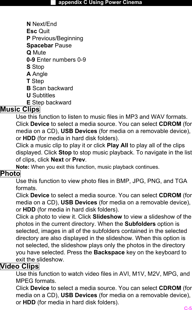                    ■ appendix C Using Power Cinema                      C-5 N Next/End Esc Quit  P Previous/Beginning Spacebar Pause  Q Mute 0-9 Enter numbers 0-9   S Stop A Angle  T Step B Scan backward   U Subtitles E Step backward Music Clips Use this function to listen to music files in MP3 and WAV formats. Click Device to select a media source. You can select CDROM (for media on a CD), USB Devices (for media on a removable device), or HDD (for media in hard disk folders). Click a music clip to play it or click Play All to play all of the clips displayed. Click Stop to stop music playback. To navigate in the list of clips, click Next or Prev. Note: When you exit this function, music playback continues. Photo Use this function to view photo files in BMP, JPG, PNG, and TGA formats. Click Device to select a media source. You can select CDROM (for media on a CD), USB Devices (for media on a removable device), or HDD (for media in hard disk folders). Click a photo to view it. Click Slideshow to view a slideshow of the photos in the current directory. When the Subfolders option is selected, images in all of the subfolders contained in the selected directory are also displayed in the slideshow. When this option is not selected, the slideshow plays only the photos in the directory you have selected. Press the Backspace key on the keyboard to exit the slideshow. Video Clips Use this function to watch video files in AVI, M1V, M2V, MPG, and MPEG formats. Click Device to select a media source. You can select CDROM (for media on a CD), USB Devices (for media on a removable device), or HDD (for media in hard disk folders). 