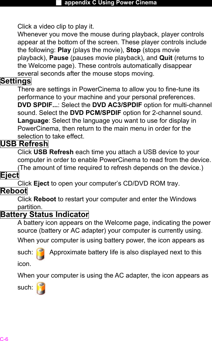                    ■ appendix C Using Power Cinema                      C-6 Click a video clip to play it. Whenever you move the mouse during playback, player controls appear at the bottom of the screen. These player controls include the following: Play (plays the movie), Stop (stops movie playback), Pause (pauses movie playback), and Quit (returns to the Welcome page). These controls automatically disappear several seconds after the mouse stops moving. Settings There are settings in PowerCinema to allow you to fine-tune its performance to your machine and your personal preferences. DVD SPDIF...: Select the DVD AC3/SPDIF option for multi-channel sound. Select the DVD PCM/SPDIF option for 2-channel sound. Language: Select the language you want to use for display in PowerCinema, then return to the main menu in order for the selection to take effect. USB Refresh Click USB Refresh each time you attach a USB device to your computer in order to enable PowerCinema to read from the device. (The amount of time required to refresh depends on the device.) Eject Click Eject to open your computer&rsquo;s CD/DVD ROM tray. Reboot Click Reboot to restart your computer and enter the Windows partition. Battery Status Indicator A battery icon appears on the Welcome page, indicating the power source (battery or AC adapter) your computer is currently using. When your computer is using battery power, the icon appears as such:          Approximate battery life is also displayed next to this icon. When your computer is using the AC adapter, the icon appears as such:         