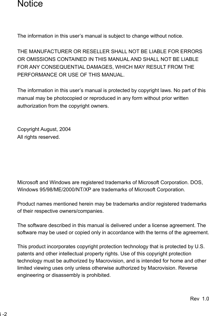  i -2 Notice    The information in this user&rsquo;s manual is subject to change without notice.  THE MANUFACTURER OR RESELLER SHALL NOT BE LIABLE FOR ERRORS OR OMISSIONS CONTAINED IN THIS MANUAL AND SHALL NOT BE LIABLE FOR ANY CONSEQUENTIAL DAMAGES, WHICH MAY RESULT FROM THE PERFORMANCE OR USE OF THIS MANUAL.  The information in this user&rsquo;s manual is protected by copyright laws. No part of this manual may be photocopied or reproduced in any form without prior written authorization from the copyright owners.   Copyright August, 2004 All rights reserved.      Microsoft and Windows are registered trademarks of Microsoft Corporation. DOS, Windows 95/98/ME/2000/NT/XP are trademarks of Microsoft Corporation.  Product names mentioned herein may be trademarks and/or registered trademarks of their respective owners/companies.  The software described in this manual is delivered under a license agreement. The software may be used or copied only in accordance with the terms of the agreement.  This product incorporates copyright protection technology that is protected by U.S. patents and other intellectual property rights. Use of this copyright protection technology must be authorized by Macrovision, and is intended for home and other limited viewing uses only unless otherwise authorized by Macrovision. Reverse engineering or disassembly is prohibited.   Rev 1.0 