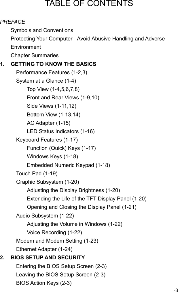 i -3 TABLE OF CONTENTS  PREFACE Symbols and Conventions Protecting Your Computer - Avoid Abusive Handling and Adverse Environment Chapter Summaries 1.  GETTING TO KNOW THE BASICS Performance Features (1-2,3) System at a Glance (1-4) Top View (1-4,5,6,7,8) Front and Rear Views (1-9,10) Side Views (1-11,12) Bottom View (1-13,14) AC Adapter (1-15) LED Status Indicators (1-16) Keyboard Features (1-17) Function (Quick) Keys (1-17) Windows Keys (1-18) Embedded Numeric Keypad (1-18) Touch Pad (1-19) Graphic Subsystem (1-20) Adjusting the Display Brightness (1-20) Extending the Life of the TFT Display Panel (1-20) Opening and Closing the Display Panel (1-21) Audio Subsystem (1-22) Adjusting the Volume in Windows (1-22) Voice Recording (1-22) Modem and Modem Setting (1-23) Ethernet Adapter (1-24) 2.  BIOS SETUP AND SECURITY Entering the BIOS Setup Screen (2-3) Leaving the BIOS Setup Screen (2-3) BIOS Action Keys (2-3) 