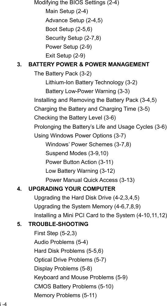  i -4 Modifying the BIOS Settings (2-4) Main Setup (2-4) Advance Setup (2-4,5) Boot Setup (2-5,6) Security Setup (2-7,8) Power Setup (2-9) Exit Setup (2-9) 3.  BATTERY POWER &amp; POWER MANAGEMENT The Battery Pack (3-2) Lithium-Ion Battery Technology (3-2) Battery Low-Power Warning (3-3) Installing and Removing the Battery Pack (3-4,5) Charging the Battery and Charging Time (3-5) Checking the Battery Level (3-6) Prolonging the Battery&rsquo;s Life and Usage Cycles (3-6) Using Windows Power Options (3-7) Windows&rsquo; Power Schemes (3-7,8) Suspend Modes (3-9,10) Power Button Action (3-11) Low Battery Warning (3-12) Power Manual Quick Access (3-13) 4. UPGRADING YOUR COMPUTER Upgrading the Hard Disk Drive (4-2,3,4,5) Upgrading the System Memory (4-6,7,8,9) Installing a Mini PCI Card to the System (4-10,11,12) 5. TROUBLE-SHOOTING First Step (5-2,3) Audio Problems (5-4) Hard Disk Problems (5-5,6) Optical Drive Problems (5-7) Display Problems (5-8) Keyboard and Mouse Problems (5-9) CMOS Battery Problems (5-10) Memory Problems (5-11) 