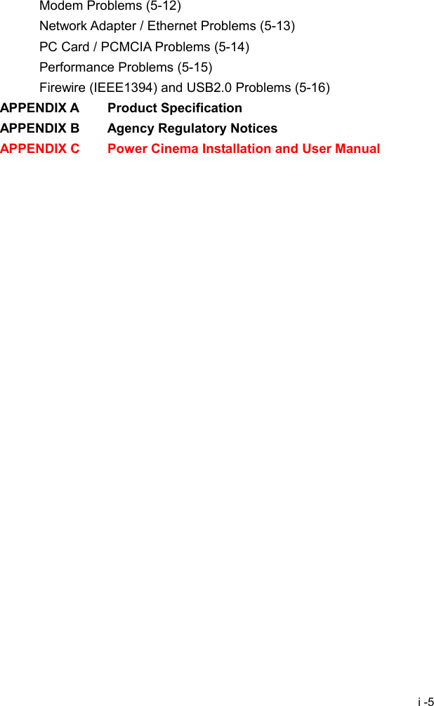  i -5 Modem Problems (5-12) Network Adapter / Ethernet Problems (5-13) PC Card / PCMCIA Problems (5-14) Performance Problems (5-15) Firewire (IEEE1394) and USB2.0 Problems (5-16) APPENDIX A    Product Specification APPENDIX B    Agency Regulatory Notices APPENDIX C    Power Cinema Installation and User Manual  