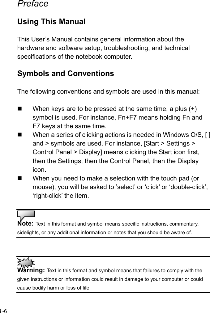  i -6 Preface  Using This Manual  This User&rsquo;s Manual contains general information about the hardware and software setup, troubleshooting, and technical specifications of the notebook computer.  Symbols and Conventions  The following conventions and symbols are used in this manual:    When keys are to be pressed at the same time, a plus (+) symbol is used. For instance, Fn+F7 means holding Fn and F7 keys at the same time.   When a series of clicking actions is needed in Windows O/S, [ ] and > symbols are used. For instance, [Start > Settings > Control Panel > Display] means clicking the Start icon first, then the Settings, then the Control Panel, then the Display icon.   When you need to make a selection with the touch pad (or mouse), you will be asked to &rsquo;select&rsquo; or &lsquo;click&rsquo; or &lsquo;double-click&rsquo;, &lsquo;right-click&rsquo; the item.   Note: Text in this format and symbol means specific instructions, commentary, sidelights, or any additional information or notes that you should be aware of.    Warning: Text in this format and symbol means that failures to comply with the given instructions or information could result in damage to your computer or could cause bodily harm or loss of life. 
