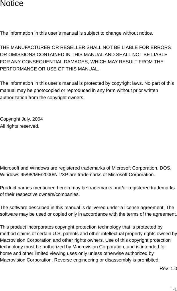  i -1 Notice    The information in this user&rsquo;s manual is subject to change without notice.  THE MANUFACTURER OR RESELLER SHALL NOT BE LIABLE FOR ERRORS OR OMISSIONS CONTAINED IN THIS MANUAL AND SHALL NOT BE LIABLE FOR ANY CONSEQUENTIAL DAMAGES, WHICH MAY RESULT FROM THE PERFORMANCE OR USE OF THIS MANUAL.  The information in this user&rsquo;s manual is protected by copyright laws. No part of this manual may be photocopied or reproduced in any form without prior written authorization from the copyright owners.   Copyright July, 2004 All rights reserved.      Microsoft and Windows are registered trademarks of Microsoft Corporation. DOS, Windows 95/98/ME/2000/NT/XP are trademarks of Microsoft Corporation.  Product names mentioned herein may be trademarks and/or registered trademarks of their respective owners/companies.  The software described in this manual is delivered under a license agreement. The software may be used or copied only in accordance with the terms of the agreement.  This product incorporates copyright protection technology that is protected by method claims of certain U.S. patents and other intellectual property rights owned by Macrovision Corporation and other rights owners. Use of this copyright protection technology must be authorized by Macrovision Corporation, and is intended for home and other limited viewing uses only unless otherwise authorized by Macrovision Corporation. Reverse engineering or disassembly is prohibited. Rev 1.0 