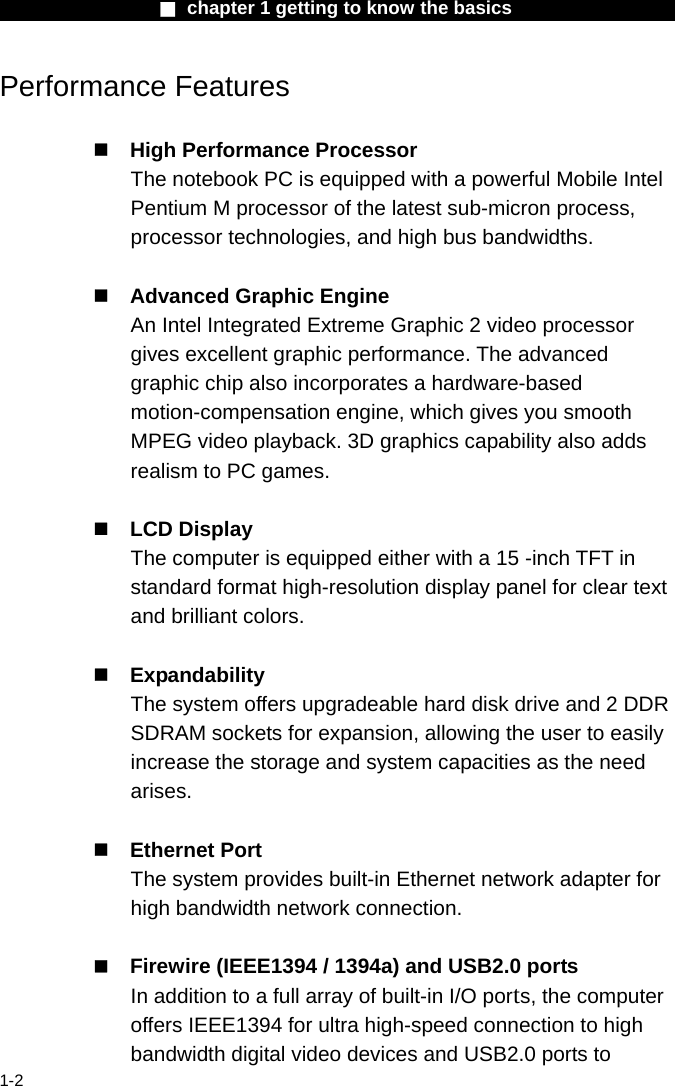                  ■ chapter 1 getting to know the basics                    1-2 Performance Features   High Performance Processor The notebook PC is equipped with a powerful Mobile Intel Pentium M processor of the latest sub-micron process, processor technologies, and high bus bandwidths.   Advanced Graphic Engine An Intel Integrated Extreme Graphic 2 video processor gives excellent graphic performance. The advanced graphic chip also incorporates a hardware-based motion-compensation engine, which gives you smooth MPEG video playback. 3D graphics capability also adds realism to PC games.   LCD Display   The computer is equipped either with a 15 -inch TFT in standard format high-resolution display panel for clear text and brilliant colors.   Expandability The system offers upgradeable hard disk drive and 2 DDR SDRAM sockets for expansion, allowing the user to easily increase the storage and system capacities as the need arises.   Ethernet Port The system provides built-in Ethernet network adapter for high bandwidth network connection.   Firewire (IEEE1394 / 1394a) and USB2.0 ports In addition to a full array of built-in I/O ports, the computer offers IEEE1394 for ultra high-speed connection to high bandwidth digital video devices and USB2.0 ports to 