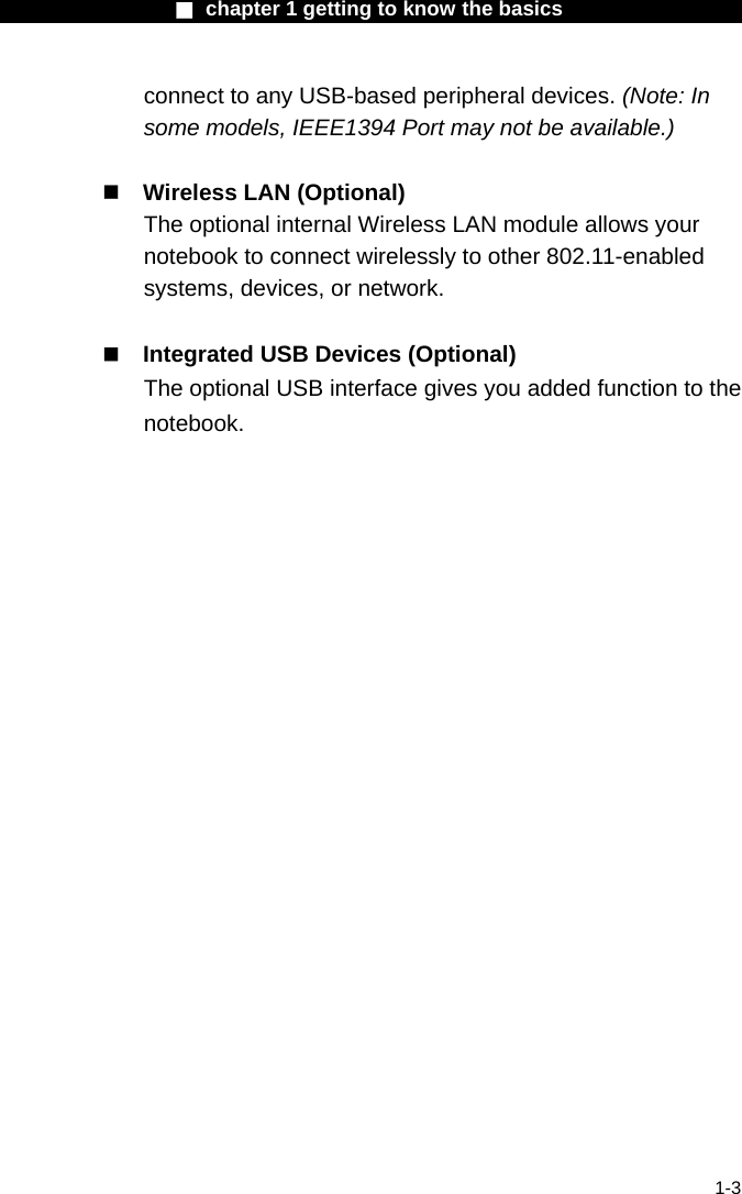                  ■ chapter 1 getting to know the basics                    1-3 connect to any USB-based peripheral devices. (Note: In some models, IEEE1394 Port may not be available.)   Wireless LAN (Optional) The optional internal Wireless LAN module allows your notebook to connect wirelessly to other 802.11-enabled systems, devices, or network.   Integrated USB Devices (Optional) The optional USB interface gives you added function to the notebook.  