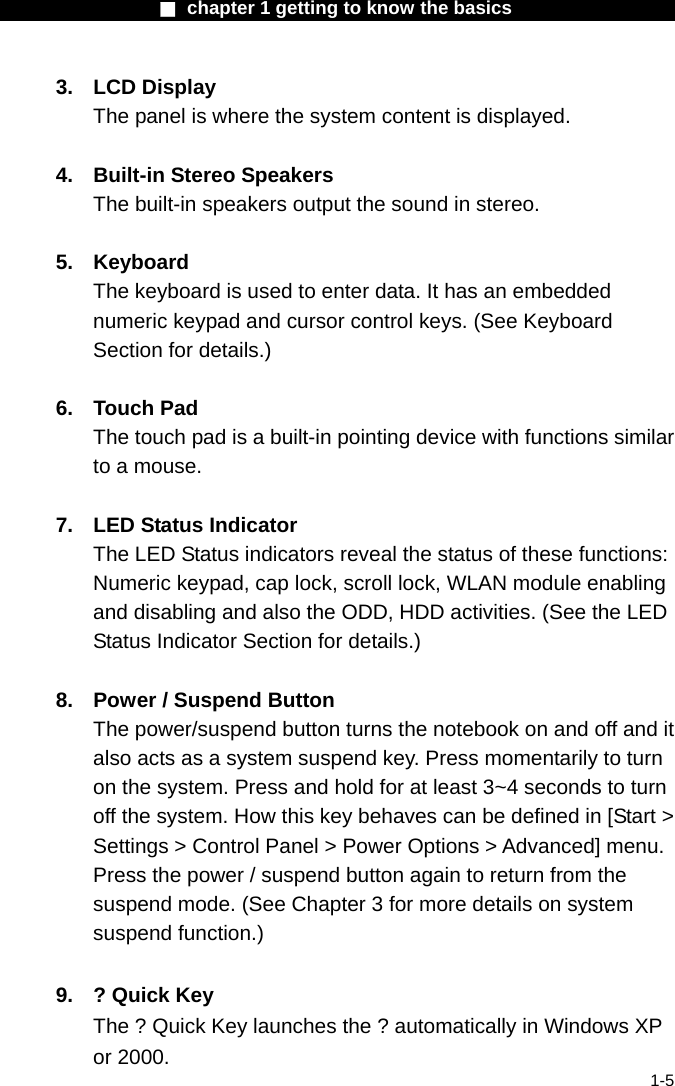                  ■ chapter 1 getting to know the basics                    1-5 3. LCD Display The panel is where the system content is displayed.  4.  Built-in Stereo Speakers The built-in speakers output the sound in stereo.  5. Keyboard The keyboard is used to enter data. It has an embedded numeric keypad and cursor control keys. (See Keyboard Section for details.)  6. Touch Pad The touch pad is a built-in pointing device with functions similar to a mouse.  7.  LED Status Indicator The LED Status indicators reveal the status of these functions: Numeric keypad, cap lock, scroll lock, WLAN module enabling and disabling and also the ODD, HDD activities. (See the LED Status Indicator Section for details.)  8.  Power / Suspend Button The power/suspend button turns the notebook on and off and it also acts as a system suspend key. Press momentarily to turn on the system. Press and hold for at least 3~4 seconds to turn off the system. How this key behaves can be defined in [Start > Settings > Control Panel > Power Options > Advanced] menu. Press the power / suspend button again to return from the suspend mode. (See Chapter 3 for more details on system suspend function.)  9.  ? Quick Key The ? Quick Key launches the ? automatically in Windows XP or 2000. 