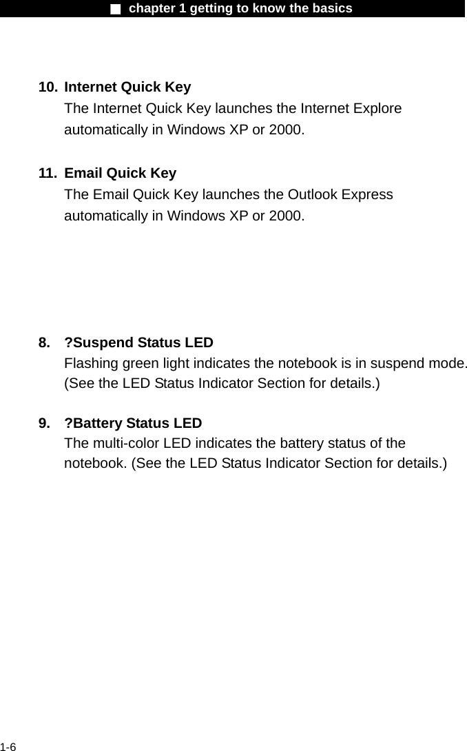                 ■ chapter 1 getting to know the basics                    1-6  10. Internet Quick Key The Internet Quick Key launches the Internet Explore automatically in Windows XP or 2000.  11.  Email Quick Key The Email Quick Key launches the Outlook Express automatically in Windows XP or 2000.      8.  ?Suspend Status LED Flashing green light indicates the notebook is in suspend mode. (See the LED Status Indicator Section for details.)  9.  ?Battery Status LED The multi-color LED indicates the battery status of the notebook. (See the LED Status Indicator Section for details.)    