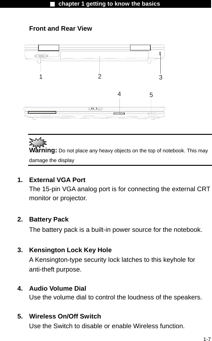                  ■ chapter 1 getting to know the basics                    1-7 Front and Rear View  12345   Warning: Do not place any heavy objects on the top of notebook. This may damage the display  1.  External VGA Port The 15-pin VGA analog port is for connecting the external CRT monitor or projector.  2. Battery Pack The battery pack is a built-in power source for the notebook.  3.  Kensington Lock Key Hole A Kensington-type security lock latches to this keyhole for anti-theft purpose.  4.  Audio Volume Dial Use the volume dial to control the loudness of the speakers.   5.  Wireless On/Off Switch Use the Switch to disable or enable Wireless function. 