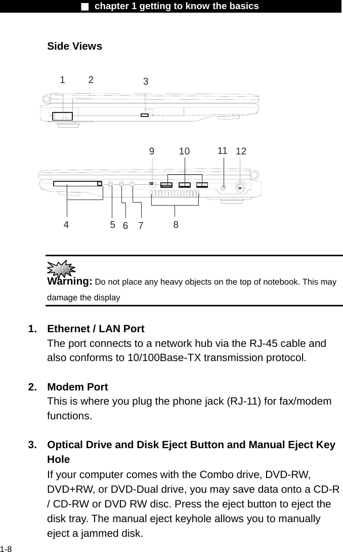                  ■ chapter 1 getting to know the basics                    1-8 Side Views  4637129125 810 11   Warning: Do not place any heavy objects on the top of notebook. This may damage the display  1.  Ethernet / LAN Port The port connects to a network hub via the RJ-45 cable and also conforms to 10/100Base-TX transmission protocol.    2. Modem Port This is where you plug the phone jack (RJ-11) for fax/modem functions.  3.  Optical Drive and Disk Eject Button and Manual Eject Key Hole If your computer comes with the Combo drive, DVD-RW, DVD+RW, or DVD-Dual drive, you may save data onto a CD-R / CD-RW or DVD RW disc. Press the eject button to eject the disk tray. The manual eject keyhole allows you to manually eject a jammed disk. 