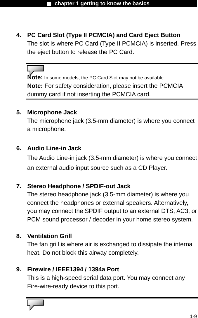                  ■ chapter 1 getting to know the basics                    1-9  4.  PC Card Slot (Type II PCMCIA) and Card Eject Button The slot is where PC Card (Type II PCMCIA) is inserted. Press the eject button to release the PC Card.    Note: In some models, the PC Card Slot may not be available. Note: For safety consideration, please insert the PCMCIA dummy card if not inserting the PCMCIA card.  5. Microphone Jack  The microphone jack (3.5-mm diameter) is where you connect a microphone.  6.  Audio Line-in Jack The Audio Line-in jack (3.5-mm diameter) is where you connect an external audio input source such as a CD Player.  7.  Stereo Headphone / SPDIF-out Jack The stereo headphone jack (3.5-mm diameter) is where you connect the headphones or external speakers. Alternatively, you may connect the SPDIF output to an external DTS, AC3, or PCM sound processor / decoder in your home stereo system.    8. Ventilation Grill The fan grill is where air is exchanged to dissipate the internal heat. Do not block this airway completely.  9.  Firewire / IEEE1394 / 1394a Port This is a high-speed serial data port. You may connect any Fire-wire-ready device to this port.    
