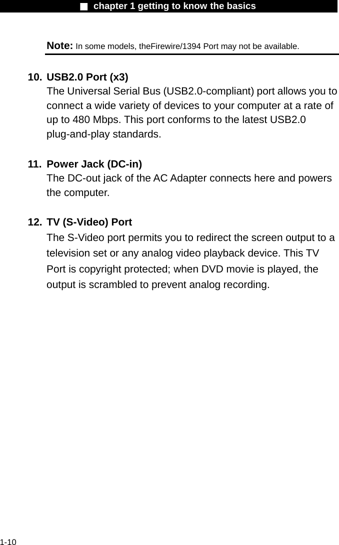                  ■ chapter 1 getting to know the basics                    1-10 Note: In some models, theFirewire/1394 Port may not be available.  10. USB2.0 Port (x3)   The Universal Serial Bus (USB2.0-compliant) port allows you to connect a wide variety of devices to your computer at a rate of up to 480 Mbps. This port conforms to the latest USB2.0 plug-and-play standards.  11.  Power Jack (DC-in) The DC-out jack of the AC Adapter connects here and powers the computer.  12. TV (S-Video) Port The S-Video port permits you to redirect the screen output to a television set or any analog video playback device. This TV Port is copyright protected; when DVD movie is played, the output is scrambled to prevent analog recording.   