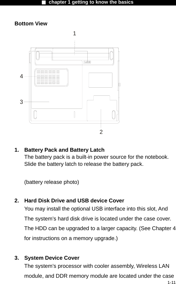                  ■ chapter 1 getting to know the basics                    1-11 Bottom View 1234  1.  Battery Pack and Battery Latch The battery pack is a built-in power source for the notebook. Slide the battery latch to release the battery pack.  (battery release photo)  2.  Hard Disk Drive and USB device Cover You may install the optional USB interface into this slot, And The system&rsquo;s hard disk drive is located under the case cover. The HDD can be upgraded to a larger capacity. (See Chapter 4 for instructions on a memory upgrade.)  3.  System Device Cover The system&rsquo;s processor with cooler assembly, Wireless LAN module, and DDR memory module are located under the case 